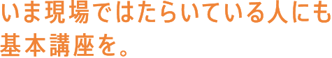 いま現場ではたらいている人にも基本講座を。